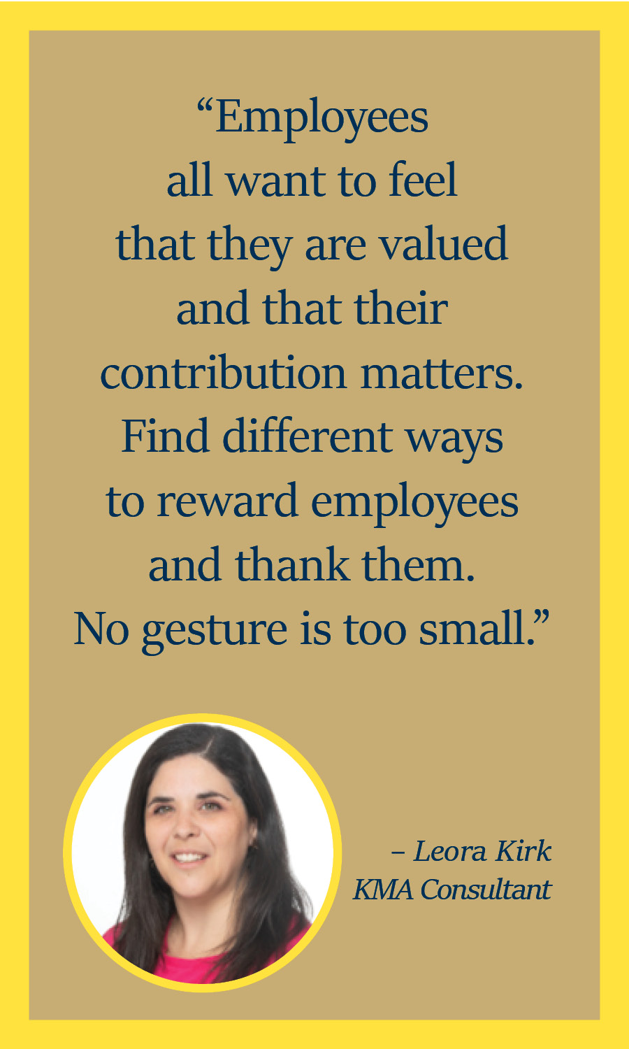 "Employees all want to feel that they are valued and that their contribution matters. Find different ways to reward employees and thank them. No gesture is too small." - Leora Kirk, KMA Consultant